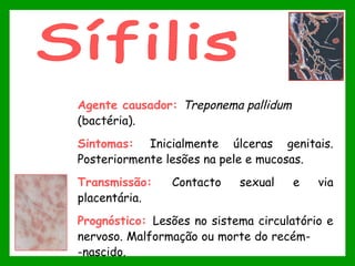 Agente causador: Treponema pallidum 
(bactéria).
Sintomas: Inicialmente úlceras genitais.
Posteriormente lesões na pele e mucosas.
Transmissão: Contacto sexual e via
placentária.
Prognóstico: Lesões no sistema circulatório e
nervoso. Malformação ou morte do recém-
-nascido.
 