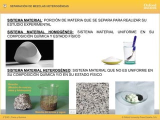 Hacer clic en la pantalla para avanzar
3º ESO | Física y Química © Oxford University Press España, S.A.
SEPARACIÓN DE MEZCLAS HETEROGÉNEAS
SISTEMA MATERIAL: PORCIÓN DE MATERIA QUE SE SEPARA PARA REALIZAR SU
ESTUDIO EXPERIMENTAL
SISTEMA MATERIAL HOMOGÉNEO: SISTEMA MATERIAL UNIFORME EN SU
COMPOSICIÓN QUÍMICA Y ESTADO FÍSICO
SISTEMA MATERIAL HETEROGÉNEO: SISTEMA MATERIAL QUE NO ES UNIFORME EN
SU COMPOSICIÓN QUÍMICA Y/O EN SU ESTADO FÍSICO
 