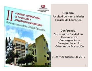 Organiza:
Facultad de Humanidades
  Escuela de Educación



       Conferencia:
 Sistemas de Calidad en
       Iberoamérica,
      Convergencias y
    Divergencias en los
  Criterios de Evaluación



24,25 y 26 Octubre de 2012


                            1
 