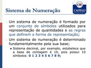 Sistema de Numeração
 Um sistema de numeração é formado por
um conjunto de símbolos utilizados para
representação de quantidades e as regras
que definem a forma de representação;
 Um sistema de numeração é determinado
fundamentalmente pela sua base;
 Sistema decimal, por exemplo, estabelece que
a base de contagem é 10, pois possui 10
símbolos: 0 1 2 3 4 5 6 7 8 9;
 