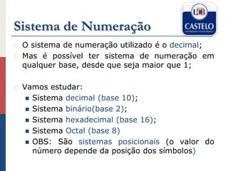 Sistema de Numeração
 O sistema de numeração utilizado é o decimal;
 Mas é possível ter sistema de numeração em
qualquer base, desde que seja maior que 1;
 Vamos estudar:
 Sistema decimal (base 10);
 Sistema binário(base 2);
 Sistema hexadecimal (base 16);
 Sistema Octal (base 8)
 OBS: São sistemas posicionais (o valor do
número depende da posição dos símbolos)
 