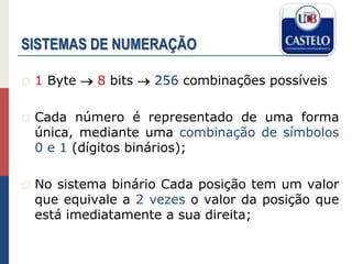 SISTEMAS DE NUMERAÇÃO
 1 Byte  8 bits  256 combinações possíveis
 Cada número é representado de uma forma
única, mediante uma combinação de símbolos
0 e 1 (dígitos binários);
 No sistema binário Cada posição tem um valor
que equivale a 2 vezes o valor da posição que
está imediatamente a sua direita;
 