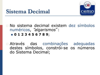 Sistema Decimal
 No sistema decimal existem dez símbolos
numéricos, “algarismos”:
 0 1 2 3 4 5 6 7 8 9;
 Através das combinações adequadas
destes símbolos, constrói-se os números
do Sistema Decimal;
 