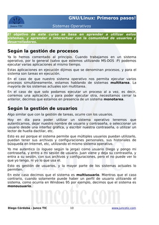 GNU/Linux: Primeros pasos!
Sistemas Operativos
El objetivo de este curso se basa en aprender a utilizar estos
sistemas, y aprender a interactuar con la comunidad de usuarios y
desarrolladores.
Según la gestión de procesos
Ya lo hemos comentado al principio. Cuando trabajamos en un sistema
operativo, por lo general (salvo que estemos utilizando MS-DOS :P) podemos
ejecutar varias aplicaciones al mismo tiempo.
Estas aplicaciones en ejecución dijimos que se denominan procesos, y para el
sistema son tareas en ejecución.
En el caso de que nuestro sistema operativo nos permita ejecutar varios
procesos simultáneamente, estamos hablando de sistemas multitarea. La
mayoría de los sistemas actuales son multitarea.
En el caso de que solo podamos ejecutar un proceso al a vez, es decir,
corremos una aplicación, y para poder ejecutar otra, necesitamos cerrar la
anterior, decimos que estamos en presencia de un sistema monotarea.
Según la gestión de usuarios
Algo similar que con la gestión de tareas, ocurre con los usuarios.
Hoy en día para poder utilizar un sistema operativo tenemos que
autenticarnos, dejar nuestro nombre de usuario y contraseña, o seleccionar un
usuario desde una interfaz gráfica, y escribir nuestra contraseña, o utilizar un
lector de huella dactilar, etc.
Esto es así porque el sistema permite que múltiples usuarios puedan utilizarlo,
puedan tener sus archivos y configuraciones personales, sus historiales de
búsqueda en Internet, etc, utilizando el mismo sistema operativo.
Yo me autentico (o logueo según la jerga) como usuario Diego y pongo mi
contraseña, y entro a mi sesión de usuario. Juan viene y deja su contraseña, y
entra a su sesión, con sus archivos y configuraciones, pero el no puede ver lo
que yo tengo, ni yo lo que usa el.
Esto es gestión de usuarios, y la mayor parte de los sistemas actuales lo
permiten.
En este caso decimos que el sistema es multiusuario. Mientras que el caso
contrario, cuando solamente puede haber un perfil de usuario utilizando el
sistema, como ocurría en Windows 95 por ejemplo, decimos que el sistema es
monousuario.
Diego Córdoba - Junco TIC 10 www.juncotic.com
 