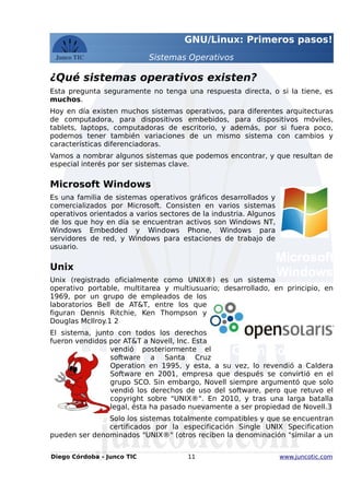GNU/Linux: Primeros pasos!
Sistemas Operativos
¿Qué sistemas operativos existen?
Esta pregunta seguramente no tenga una respuesta directa, o si la tiene, es
muchos.
Hoy en día existen muchos sistemas operativos, para diferentes arquitecturas
de computadora, para dispositivos embebidos, para dispositivos móviles,
tablets, laptops, computadoras de escritorio, y además, por si fuera poco,
podemos tener también variaciones de un mismo sistema con cambios y
características diferenciadoras.
Vamos a nombrar algunos sistemas que podemos encontrar, y que resultan de
especial interés por ser sistemas clave.
Microsoft Windows
Es una familia de sistemas operativos gráficos desarrollados y
comercializados por Microsoft. Consisten en varios sistemas
operativos orientados a varios sectores de la industria. Algunos
de los que hoy en día se encuentran activos son Windows NT,
Windows Embedded y Windows Phone, Windows para
servidores de red, y Windows para estaciones de trabajo de
usuario.
Unix
Unix (registrado oficialmente como UNIX®) es un sistema
operativo portable, multitarea y multiusuario; desarrollado, en principio, en
1969, por un grupo de empleados de los
laboratorios Bell de AT&T, entre los que
figuran Dennis Ritchie, Ken Thompson y
Douglas McIlroy.1 2
El sistema, junto con todos los derechos
fueron vendidos por AT&T a Novell, Inc. Esta
vendió posteriormente el
software a Santa Cruz
Operation en 1995, y esta, a su vez, lo revendió a Caldera
Software en 2001, empresa que después se convirtió en el
grupo SCO. Sin embargo, Novell siempre argumentó que solo
vendió los derechos de uso del software, pero que retuvo el
copyright sobre "UNIX®". En 2010, y tras una larga batalla
legal, ésta ha pasado nuevamente a ser propiedad de Novell.3
Solo los sistemas totalmente compatibles y que se encuentran
certificados por la especificación Single UNIX Specification
pueden ser denominados "UNIX®" (otros reciben la denominación "similar a un
Diego Córdoba - Junco TIC 11 www.juncotic.com
FreeBSD
Open Solaris
Microsoft
Windows
 