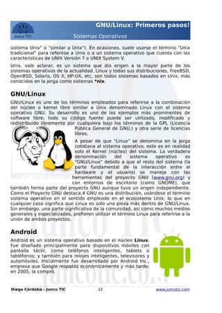 GNU/Linux: Primeros pasos!
Sistemas Operativos
sistema Unix" o "similar a Unix"). En ocasiones, suele usarse el término "Unix
tradicional" para referirse a Unix o a un sistema operativo que cuenta con las
características de UNIX Versión 7 o UNIX System V.
Unix, vale aclarar, es un sistema que dio origen a la mayor parte de los
sistemas operativos de la actualidad. Linux y todas sus distribuciones, FreeBSD,
OpenBSD, Solaris, OS X, HP-UX, etc, son todos sistemas basados en Unix, más
conocidos en la jerga como sistemas *nix.
GNU/Linux
GNU/Linux es uno de los términos empleados para referirse a la combinación
del núcleo o kernel libre similar a Unix denominado Linux con el sistema
operativo GNU. Su desarrollo es uno de los ejemplos más prominentes de
software libre; todo su código fuente puede ser utilizado, modificado y
redistribuido libremente por cualquiera bajo los términos de la GPL (Licencia
Pública General de GNU,) y otra serie de licencias
libres.
A pesar de que "Linux" se denomina en la jerga
cotidiana al sistema operativo, este es en realidad
solo el Kernel (núcleo) del sistema. La verdadera
denominación del sistema operativo es
"GNU/Linux" debido a que el resto del sistema (la
parte fundamental de la interacción entre el
hardware y el usuario) se maneja con las
herramientas del proyecto GNU (www.gnu.org) y
con entornos de escritorio (como GNOME), que
también forma parte del proyecto GNU aunque tuvo un origen independiente.
Como el Proyecto GNU destaca,4 GNU es una distribución, usándose el término
sistema operativo en el sentido empleado en el ecosistema Unix, lo que en
cualquier caso significa que Linux es solo una pieza más dentro de GNU/Linux.
Sin embargo, una parte significativa de la comunidad, así como muchos medios
generales y especializados, prefieren utilizar el término Linux para referirse a la
unión de ambos proyectos.
Android
Android es un sistema operativo basado en el núcleo Linux.
Fue diseñado principalmente para dispositivos móviles con
pantalla táctil, como teléfonos inteligentes, tablets o
tabléfonos; y también para relojes inteligentes, televisores y
automóviles. Inicialmente fue desarrollado por Android Inc.,
empresa que Google respaldó económicamente y más tarde,
en 2005, la compró.
Diego Córdoba - Junco TIC 12 www.juncotic.com
Android
GNU/Linux
 