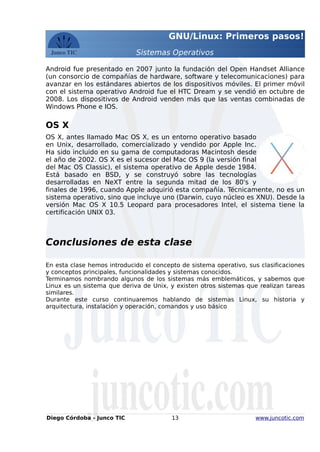 GNU/Linux: Primeros pasos!
Sistemas Operativos
Android fue presentado en 2007 junto la fundación del Open Handset Alliance
(un consorcio de compañías de hardware, software y telecomunicaciones) para
avanzar en los estándares abiertos de los dispositivos móviles. El primer móvil
con el sistema operativo Android fue el HTC Dream y se vendió en octubre de
2008. Los dispositivos de Android venden más que las ventas combinadas de
Windows Phone e IOS.
OS X
OS X, antes llamado Mac OS X, es un entorno operativo basado
en Unix, desarrollado, comercializado y vendido por Apple Inc.
Ha sido incluido en su gama de computadoras Macintosh desde
el año de 2002. OS X es el sucesor del Mac OS 9 (la versión final
del Mac OS Classic), el sistema operativo de Apple desde 1984.
Está basado en BSD, y se construyó sobre las tecnologías
desarrolladas en NeXT entre la segunda mitad de los 80's y
finales de 1996, cuando Apple adquirió esta compañía. Técnicamente, no es un
sistema operativo, sino que incluye uno (Darwin, cuyo núcleo es XNU). Desde la
versión Mac OS X 10.5 Leopard para procesadores Intel, el sistema tiene la
certificación UNIX 03.
Conclusiones de esta clase
En esta clase hemos introducido el concepto de sistema operativo, sus clasificaciones
y conceptos principales, funcionalidades y sistemas conocidos.
Terminamos nombrando algunos de los sistemas más emblemáticos, y sabemos que
Linux es un sistema que deriva de Unix, y existen otros sistemas que realizan tareas
similares.
Durante este curso continuaremos hablando de sistemas Linux, su historia y
arquitectura, instalación y operación, comandos y uso básico
Diego Córdoba - Junco TIC 13 www.juncotic.com
 