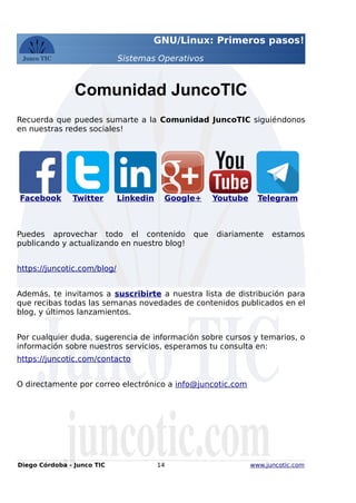 GNU/Linux: Primeros pasos!
Sistemas Operativos
Comunidad JuncoTIC
Recuerda que puedes sumarte a la Comunidad JuncoTIC siguiéndonos
en nuestras redes sociales!
Facebook Twitter Linkedin Google+ Youtube Telegram
Puedes aprovechar todo el contenido que diariamente estamos
publicando y actualizando en nuestro blog!
https://juncotic.com/blog/
Además, te invitamos a suscribirte a nuestra lista de distribución para
que recibas todas las semanas novedades de contenidos publicados en el
blog, y últimos lanzamientos.
Por cualquier duda, sugerencia de información sobre cursos y temarios, o
información sobre nuestros servicios, esperamos tu consulta en:
https://juncotic.com/contacto
O directamente por correo electrónico a info@juncotic.com
Diego Córdoba - Junco TIC 14 www.juncotic.com
 
