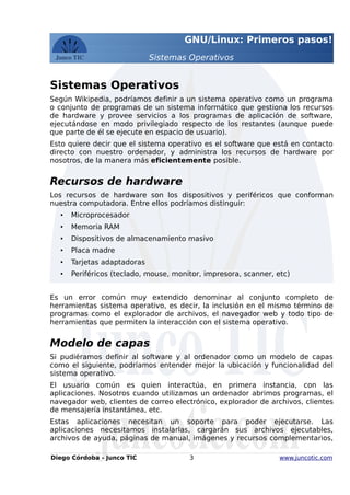GNU/Linux: Primeros pasos!
Sistemas Operativos
Sistemas Operativos
Según Wikipedia, podríamos definir a un sistema operativo como un programa
o conjunto de programas de un sistema informático que gestiona los recursos
de hardware y provee servicios a los programas de aplicación de software,
ejecutándose en modo privilegiado respecto de los restantes (aunque puede
que parte de él se ejecute en espacio de usuario).
Esto quiere decir que el sistema operativo es el software que está en contacto
directo con nuestro ordenador, y administra los recursos de hardware por
nosotros, de la manera más eficientemente posible.
Recursos de hardware
Los recursos de hardware son los dispositivos y periféricos que conforman
nuestra computadora. Entre ellos podríamos distinguir:
• Microprocesador
• Memoria RAM
• Dispositivos de almacenamiento masivo
• Placa madre
• Tarjetas adaptadoras
• Periféricos (teclado, mouse, monitor, impresora, scanner, etc)
Es un error común muy extendido denominar al conjunto completo de
herramientas sistema operativo, es decir, la inclusión en el mismo término de
programas como el explorador de archivos, el navegador web y todo tipo de
herramientas que permiten la interacción con el sistema operativo.
Modelo de capas
Si pudiéramos definir al software y al ordenador como un modelo de capas
como el siguiente, podríamos entender mejor la ubicación y funcionalidad del
sistema operativo.
El usuario común es quien interactúa, en primera instancia, con las
aplicaciones. Nosotros cuando utilizamos un ordenador abrimos programas, el
navegador web, clientes de correo electrónico, explorador de archivos, clientes
de mensajería instantánea, etc.
Estas aplicaciones necesitan un soporte para poder ejecutarse. Las
aplicaciones necesitamos instalarlas, cargarán sus archivos ejecutables,
archivos de ayuda, páginas de manual, imágenes y recursos complementarios,
Diego Córdoba - Junco TIC 3 www.juncotic.com
 