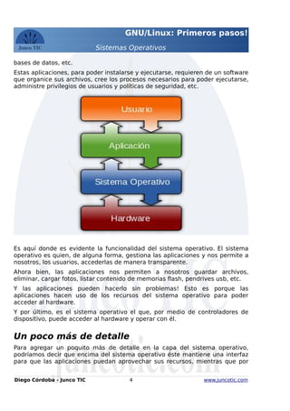 GNU/Linux: Primeros pasos!
Sistemas Operativos
bases de datos, etc.
Estas aplicaciones, para poder instalarse y ejecutarse, requieren de un software
que organice sus archivos, cree los procesos necesarios para poder ejecutarse,
administre privilegios de usuarios y políticas de seguridad, etc.
Es aquí donde es evidente la funcionalidad del sistema operativo. El sistema
operativo es quien, de alguna forma, gestiona las aplicaciones y nos permite a
nosotros, los usuarios, accederlas de manera transparente.
Ahora bien, las aplicaciones nos permiten a nosotros guardar archivos,
eliminar, cargar fotos, listar contenido de memorias flash, pendrives usb, etc.
Y las aplicaciones pueden hacerlo sin problemas! Esto es porque las
aplicaciones hacen uso de los recursos del sistema operativo para poder
acceder al hardware.
Y por último, es el sistema operativo el que, por medio de controladores de
dispositivo, puede acceder al hardware y operar con él.
Un poco más de detalle
Para agregar un poquito más de detalle en la capa del sistema operativo,
podríamos decir que encima del sistema operativo éste mantiene una interfaz
para que las aplicaciones puedan aprovechar sus recursos, mientras que por
Diego Córdoba - Junco TIC 4 www.juncotic.com
 
