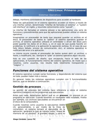 GNU/Linux: Primeros pasos!
Sistemas Operativos
debajo, mantiene controladores de dispositivos para acceder al hardware.
Todas las aplicaciones en el sistema operativo acceden al mismo a través de
una interfaz común, denominada “interfaz de llamadas al sistema”, o “system
call interface” en inglés, y resumida comúnmente como “syscall”.
La interfaz de llamadas al sistema provee a las aplicaciones una serie de
funciones y procedimientos para que las aplicaciones puedan utilizar al sistema
operativo.
Imaginemos un procesador de texto que requiere guardar un archivo en el
disco. El procesador de textos le “pedirá” al sistema operativo guardar el
archivo, el sistema operativo utilizará el controlador o driver del disco para
poder guardar los datos en el disco, y, en el caso de que pueda hacerlo sin
problemas, le notificará a la aplicación la operación exitosa. En el caso de que
falle (disco fallado, errores de comunicación, etc), el sistema operativo le
notificará del error a la aplicación.
Lo mismo ocurre cuando el procesador de textos quiere abrir un archivo, o
leerlo, o modificarlo, etc. Siempre le “pide” al sistema operativo algún recurso.
Esto es una cuestión de diseño, que encapsula, hacia el lado de las
aplicaciones, el funcionamiento interno del sistema operativo, de modo que a
nosotros, como usuarios, nos resulta todo totalmente transparente y
“mágico” :)
Funciones del sistema operativo
El sistema operativo cumple varias funciones, y dependiendo del sistema que
se trate, pueden haber más o menos.
En general, todos los sistemas operativos cumplen con 5 funcionalidades
básicas, que se detallan a continuación.
Gestión de procesos
La gestión de procesos del sistema hace referencia a cómo el sistema
operativo trabajará con los programas que ejecutamos.
Antes que nada, deberíamos definir qué es un proceso. Un proceso es un
programa en ejecución. Cuando tenemos un navegador web instalado, Firefox
por ejemplo, sus archivos ejecutables se encuentran en
el disco de la computadora.
Cuando nosotros como usuarios lo ejecutamos (doble
clic generalmente, o por medio de la línea de
comandos), el sistema tomará el ejecutable de la
aplicación, generará lo que se conoce como “mapa de
memoria de un proceso”. A grandes rasgos, y para no
Diego Córdoba - Junco TIC 5 www.juncotic.com
Gestión de
Procesos
 