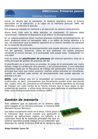 GNU/Linux: Primeros pasos!
Sistemas Operativos
entrar en detalle por el momento, el sistema operativo toma el binario
ejecutable de la aplicación, y lo copia en la memoria princpal, RAM, del
ordenador, y entonces lo ejecuta.
Ese programa copiado en memoria y en ejecución se conoce como proceso.
Ahora bien, todo esto lo debe ejecutar un procesador. El proceso debe
“procesarse” mediante el dispositivo a tal efecto: el microprocesador.
En un sistema podemos tener muchos procesos corriendo simultáneamente. Es
decir, podemos tener un navegador web, y un editor de textos abiertos a la
vez, sin mencionar que el sistema operativo en si mismo también se compone
de un conjunto de procesos.
El procesador (el núcleo de procesamiento) solo puede ejecutar un proceso a la
vez (en general). Entonces, cómo es que podemos ver tantos procesos
corriendo al mismo tiempo, si el procesador solo puede estar “trabajando” en
uno solo?
Esto es tarea del planificador de procesos del sistema operativo. Esta es la
tarea principal de gestión de procesos del SO.
El planificador es el que toma un proceso, lo carga en el procesador por cierto
tiempo, luego lo cambia por otro proceso, y así sucesivamente, a una velocidad
asombrosa dada por la frecuencia de trabajo del procesador. Este es el factor
principal que hace que como usuarios, veamos varios procesos en simultáneo,
cuando en realidad cada núcleo de procesamiento solo puede ejecutar un
proceso a la vez.
NOTA: cabe aclarar que en la actualidad ya contamos con procesadores
multinucleo, es decir, procesadores que físicamente pueden estar ejecutando
dos, cuatro, ocho, etc, procesos en simultáneo. El sistema operativo se encarga
de trabajar con cada núcleo de la misma manera que lo hace según lo que
acabamos de explicar, y utiliza otras técnicas para optimizar el procesamiento,
tales como Multiprocesamiento simétrico (SMP).
Gestión de memoria
Todo software que se ejecuten en el sistema debe
estar cargado en la memoria principal, o memoria RAM
(Random Access Memory).
Los datos inicialmente están en el disco. Cómo pasan a
la memoria? Qué ocurre cuando una aplicación o
conjunto de aplicaciones supera, en tamaño, a la
capacidad física de la memoria principal? Por qué un
sistema operativo puede trabajar en un ordenador que
disponga de menos memoria RAM de la necesaria para
Diego Córdoba - Junco TIC 6 www.juncotic.com
Gestión de
Memoria
 