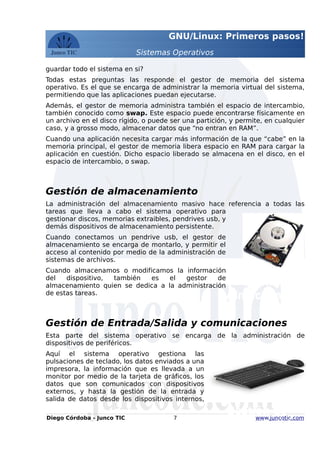 GNU/Linux: Primeros pasos!
Sistemas Operativos
guardar todo el sistema en si?
Todas estas preguntas las responde el gestor de memoria del sistema
operativo. Es el que se encarga de administrar la memoria virtual del sistema,
permitiendo que las aplicaciones puedan ejecutarse.
Además, el gestor de memoria administra también el espacio de intercambio,
también conocido como swap. Este espacio puede encontrarse físicamente en
un archivo en el disco rígido, o puede ser una partición, y permite, en cualquier
caso, y a grosso modo, almacenar datos que “no entran en RAM”.
Cuando una aplicación necesita cargar más información de la que “cabe” en la
memoria principal, el gestor de memoria libera espacio en RAM para cargar la
aplicación en cuestión. Dicho espacio liberado se almacena en el disco, en el
espacio de intercambio, o swap.
Gestión de almacenamiento
La administración del almacenamiento masivo hace referencia a todas las
tareas que lleva a cabo el sistema operativo para
gestionar discos, memorias extraibles, pendrives usb, y
demás dispositivos de almacenamiento persistente.
Cuando conectamos un pendrive usb, el gestor de
almacenamiento se encarga de montarlo, y permitir el
acceso al contenido por medio de la administración de
sistemas de archivos.
Cuando almacenamos o modificamos la información
del dispositivo, también es el gestor de
almacenamiento quien se dedica a la administración
de estas tareas.
Gestión de Entrada/Salida y comunicaciones
Esta parte del sistema operativo se encarga de la administración de
dispositivos de periféricos.
Aquí el sistema operativo gestiona las
pulsaciones de teclado, los datos enviados a una
impresora, la información que es llevada a un
monitor por medio de la tarjeta de gráficos, los
datos que son comunicados con dispositivos
externos, y hasta la gestión de la entrada y
salida de datos desde los dispositivos internos,
Diego Córdoba - Junco TIC 7 www.juncotic.com
Gestión de
Almacenamiento
Gestión de
Entrada/Salida
 