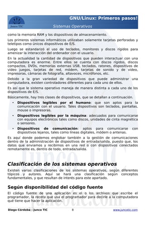 GNU/Linux: Primeros pasos!
Sistemas Operativos
como la memoria RAM y los dispositivos de almacenamiento.
Los primeros sistemas informáticos utilizaban solamente tarjetas perforadas y
teletipos como únicos dispositivos de E/S.
Luego se estandarizó el uso de teclados, monitores y discos rígidos para
amenizar la interacción del ordenador con el usuario.
En la actualidad la cantidad de dispositivos que pueden interactuar con una
computadora es enorme. Entre ellos se cuenta con discos rígidos, discos
compactos, DVDs, memorias externas USB, teclados, ratones, dispositivos de
video juegos, tarjetas de red, módem, tarjetas de sonido y de video,
impresoras, cámaras de fotografía, altavoces, micrófonos, etc.
Debido a la gran variedad de dispositivos que puede administrar una
computadora, existen controladores diferentes para cada uno de ellos.
Es así que le sistema operativo maneja de manera distinta a cada uno de los
dispositivos de E/S.
Básicamente, hay tres clases de dispositivos, que se detallan a continuación.
• Dispositivos legibles por el humano: que son aptos para la
comunicación con el usuario. Tales dispositivos son teclados, pantallas,
mouse o impresoras.
• Dispositivos legibles por la máquina: adecuados para comunicarse
con equipos electrónicos tales como discos, unidades de cinta magnética
o sensores.
• Dispositivos de comunicación: aptos para comunicarse con
dispositivos lejanos, tales como líneas digitales, módem o antenas.
Es aquí donde podemos englobar también a la gestión de comunicaciones
dentro de la administración de dispositivos de entrada/salida, puesto que, los
datos que enviamos y recibimos en una red o con dispositivos conectados
remotamente es, dentro de todo, entrada/salida.
Clasificación de los sistemas operativos
Existen varias clasificaciones de los sistemas operativos, según diferentes
tópicos y autores. Aquí se hará una clasificación según conceptos
fundamentales, y que resultan de interés para este apartado.
Según disponibilidad del código fuente
El código fuente de una aplicación es el o los archivos que escribe el
programador, la receta que usa el programador para decirle a la computadora
qué tiene que hacer la aplicación.
Diego Córdoba - Junco TIC 8 www.juncotic.com
 