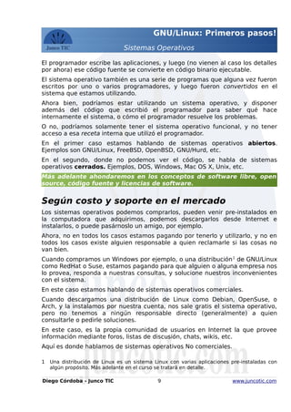 GNU/Linux: Primeros pasos!
Sistemas Operativos
El programador escribe las aplicaciones, y luego (no vienen al caso los detalles
por ahora) ese código fuente se convierte en código binario ejecutable.
El sistema operativo también es una serie de programas que alguna vez fueron
escritos por uno o varios programadores, y luego fueron convertidos en el
sistema que estamos utilizando.
Ahora bien, podríamos estar utilizando un sistema operativo, y disponer
además del código que escribió el programador para saber qué hace
internamente el sistema, o cómo el programador resuelve los problemas.
O no, podríamos solamente tener el sistema operativo funcional, y no tener
acceso a esa receta interna que utilizó el programador.
En el primer caso estamos hablando de sistemas operativos abiertos.
Ejemplos son GNU/Linux, FreeBSD, OpenBSD, GNU/Hurd, etc.
En el segundo, donde no podemos ver el código, se habla de sistemas
operativos cerrados. Ejemplos, DOS, Windows, Mac OS X, Unix, etc.
Más adelante ahondaremos en los conceptos de software libre, open
source, código fuente y licencias de software.
Según costo y soporte en el mercado
Los sistemas operativos podemos comprarlos, pueden venir pre-instalados en
la computadora que adquirimos, podemos descargarlos desde Internet e
instalarlos, o puede pasárnoslo un amigo, por ejemplo.
Ahora, no en todos los casos estamos pagando por tenerlo y utilizarlo, y no en
todos los casos existe alguien responsable a quien reclamarle si las cosas no
van bien.
Cuando compramos un Windows por ejemplo, o una distribución1
de GNU/Linux
como RedHat o Suse, estamos pagando para que alguien o alguna empresa nos
lo provea, responda a nuestras consultas, y solucione nuestros inconvenientes
con el sistema.
En este caso estamos hablando de sistemas operativos comerciales.
Cuando descargamos una distribución de Linux como Debian, OpenSuse, o
Arch, y la instalamos por nuestra cuenta, nos sale gratis el sistema operativo,
pero no tenemos a ningún responsable directo (generalmente) a quien
consultarle o pedirle soluciones.
En este caso, es la propia comunidad de usuarios en Internet la que provee
información mediante foros, listas de discusión, chats, wikis, etc.
Aquí es donde hablamos de sistemas operativos No comerciales.
1 Una distribución de Linux es un sistema Linux con varias aplicaciones pre-instaladas con
algún propósito. Más adelante en el curso se tratará en detalle.
Diego Córdoba - Junco TIC 9 www.juncotic.com
 