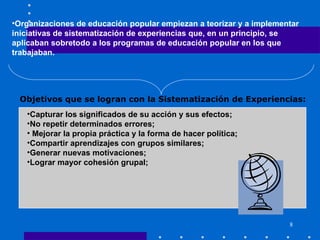 Organizaciones de educación popular empiezan a teorizar y a implementar iniciativas de sistematización de experiencias que, en un principio, se aplicaban sobretodo a los programas de educación popular en los que trabajaban. Capturar los significados de su acción y sus efectos;  No repetir determinados errores; Mejorar la propia práctica y la forma de hacer política;  Compartir aprendizajes con grupos similares;  Generar nuevas motivaciones;  Lograr mayor cohesión grupal;  Objetivos que se logran con la Sistematización de Experiencias: 