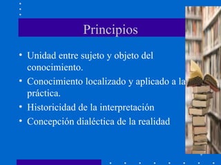 Principios Unidad entre sujeto y objeto del conocimiento. Conocimiento localizado y aplicado a la práctica. Historicidad de la interpretación Concepción dialéctica de la realidad 