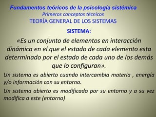 Fundamentos teóricos de la psicología sistémica
Primeros conceptos técnicos
TEORÍA GENERAL DE LOS SISTEMAS
SISTEMA:
«Es un conjunto de elementos en interacción
dinámica en el que el estado de cada elemento esta
determinado por el estado de cada uno de los demás
que lo configuran».
Un sistema es abierto cuando intercambia materia , energía
y/o información con su entorno.
Un sistema abierto es modificado por su entorno y a su vez
modifica a este (entorno)
 