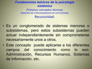 Fundamentos teóricos de la psicología
sistémica
Primeros conceptos técnicos
PRINCIPIO DE FUNCIONAMIENTO DE LOS SISTEMAS
Recursividad:
• Es un conglomerado de sistemas menores o
subsistemas, pero estos subsistemas pueden
actuar independientemente sin comprometerse
necesariamente unos a otros.
• Este concepto puede aplicarse a los diferentes
campos del conocimiento como lo son:
Administración, Recursos Humanos, Sistemas
de Información, etc.
 