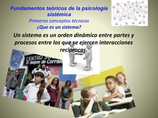 Fundamentos teóricos de la psicología
sistémica
Primeros conceptos técnicos
¿Que es un sistema?
Un sistema es un orden dinámico entre partes y
procesos entre los que se ejercen interacciones
reciprocas.
 