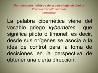 Fundamentos teóricos de la psicología sistémica
Primeros conceptos técnicos
cibernética
La palabra cibernética viene del
vocablo griego kybernetes que
significa piloto o timonel, es decir,
desde sus orígenes se asocia a la
idea de control para la toma de
decisiones en la perspectiva de
obtener una cierta dirección.
 