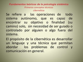 Fundamentos teóricos de la psicología sistémica
Primeros conceptos técnicos
cibernética
Se refiere a las operaciones de todo
sistema autónomo, que es capaz de
encontrar su objetivo o finalidad (su
camino) solo, sin necesidad de ser guiado o
controlado por alguien o algo fuera del
sistema.
El propósito de la cibernética es desarrollar
un lenguaje y una técnica que permitan
abordar los problemas de control y
comunicación en general.
 