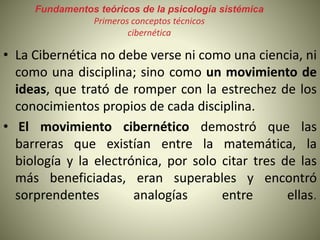Fundamentos teóricos de la psicología sistémica
Primeros conceptos técnicos
cibernética
• La Cibernética no debe verse ni como una ciencia, ni
como una disciplina; sino como un movimiento de
ideas, que trató de romper con la estrechez de los
conocimientos propios de cada disciplina.
• El movimiento cibernético demostró que las
barreras que existían entre la matemática, la
biología y la electrónica, por solo citar tres de las
más beneficiadas, eran superables y encontró
sorprendentes analogías entre ellas.
 