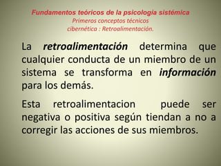 Fundamentos teóricos de la psicología sistémica
Primeros conceptos técnicos
cibernética : Retroalimentación.
La retroalimentación determina que
cualquier conducta de un miembro de un
sistema se transforma en información
para los demás.
Esta retroalimentacion puede ser
negativa o positiva según tiendan a no a
corregir las acciones de sus miembros.
 