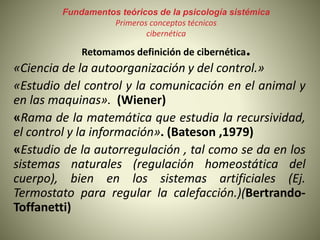 Fundamentos teóricos de la psicología sistémica
Primeros conceptos técnicos
cibernética
Retomamos definición de cibernética.
«Ciencia de la autoorganización y del control.»
«Estudio del control y la comunicación en el animal y
en las maquinas». (Wiener)
«Rama de la matemática que estudia la recursividad,
el control y la información». (Bateson ,1979)
«Estudio de la autorregulación , tal como se da en los
sistemas naturales (regulación homeostática del
cuerpo), bien en los sistemas artificiales (Ej.
Termostato para regular la calefacción.)(Bertrando-
Toffanetti)
 