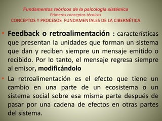 Fundamentos teóricos de la psicología sistémica
Primeros conceptos técnicos
CONCEPTOS Y PROCESOS FUNDAMENTALES DE LA CIBERNÉTICA
• Feedback o retroalimentación : características
que presentan la unidades que forman un sistema
que dan y reciben siempre un mensaje emitido o
recibido. Por lo tanto, el mensaje regresa siempre
al emisor, modificándolo
• La retroalimentación es el efecto que tiene un
cambio en una parte de un ecosistema o un
sistema social sobre esa misma parte después de
pasar por una cadena de efectos en otras partes
del sistema.
 