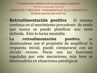 Fundamentos teóricos de la psicología sistémica
Primeros conceptos técnicos
CONCEPTOS Y PROCESOS FUNDAMENTALES DE LA CIBERNÉTICA
RETROALIMENTACIÓN POSITIVA
• Retroalimentación positiva . El sistema
continua en el movimiento precedente de modo
que nunca se puede planificar una meta
definida. Esto lo torna inestable.
• La retroalimentación positiva, se
desencadena con el propósito de amplificar la
respuesta inicial, puede compararse con un
círculo vicioso. Pocas son las funciones
reguladas por este mecanismo; más bien se
desencadena en situaciones patológicas
 