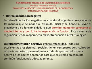 Fundamentos teóricos de la psicología sistémica
Primeros conceptos técnicos
CONCEPTOS Y PROCESOS FUNDAMENTALES DE LA CIBERNÉTICA
RETROALIMENTACIÓN NEGATIVA
• Retroalimentación negativa
La retroalimentación negativa, es cuando el organismo responde de
tal manera que se opone al estímulo inicial y se tiende a llevar al
organismo a su funcionalidad, lo que permite mantener constante el
medio interno y por lo tanto regular dicha función. Este sistema de
regulación tiende a operar con mayor frecuencia a nivel fisiológico.
La retroalimentación negativa genera estabilidad. Todos los
ecosistemas y los sistemas sociales tienen centenares de circuitos de
retroalimentación que mantienen a todas las partes del sistema
dentro de los límites necesarios para que el sistema en conjunto
continúe funcionando adecuadamente.
 