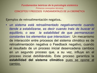 Fundamentos teóricos de la psicología sistémica
Primeros conceptos técnicos
CONCEPTOS Y PROCESOS FUNDAMENTALES DE LA CIBERNÉTICA
Ejemplos de retroalimentación negativa.
• un sistema está retroalimentado negativamente cuando
tiende a estabilizarse, es decir cuando trata de buscar el
equilibrio, o sea la estabilidad de que permanezcan
constantes los elementos que interactúan: Un mecanismo
de interacción entre procesos del sistema climático es de
retroalimentación negativa o Feedback negativo, cuando
el resultado de un proceso inicial desencadena cambios
en un segundo proceso que, a su vez, influye en el
proceso inicial debilitándolo. Este proceso garantiza la
estabilidad del sistema climático pues se opone al
cambio.
 