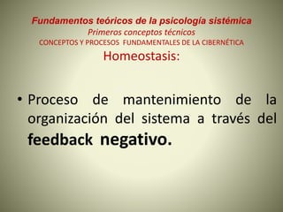 Fundamentos teóricos de la psicología sistémica
Primeros conceptos técnicos
CONCEPTOS Y PROCESOS FUNDAMENTALES DE LA CIBERNÉTICA
Homeostasis:
• Proceso de mantenimiento de la
organización del sistema a través del
feedback negativo.
 