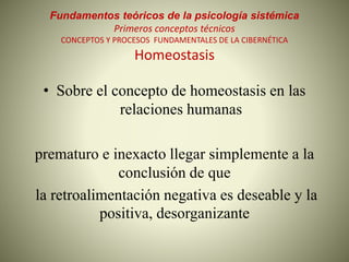 Fundamentos teóricos de la psicología sistémica
Primeros conceptos técnicos
CONCEPTOS Y PROCESOS FUNDAMENTALES DE LA CIBERNÉTICA
Homeostasis
• Sobre el concepto de homeostasis en las
relaciones humanas
prematuro e inexacto llegar simplemente a la
conclusión de que
la retroalimentación negativa es deseable y la
positiva, desorganizante
 