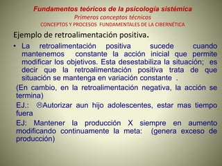 Fundamentos teóricos de la psicología sistémica
Primeros conceptos técnicos
CONCEPTOS Y PROCESOS FUNDAMENTALES DE LA CIBERNÉTICA
Ejemplo de retroalimentación positiva.
• La retroalimentación positiva sucede cuando
mantenemos constante la acción inicial que permite
modificar los objetivos. Esta desestabiliza la situación; es
decir que la retroalimentación positiva trata de que
situación se mantenga en variación constante .
(En cambio, en la retroalimentación negativa, la acción se
termina)
EJ.: Autorizar aun hijo adolescentes, estar mas tiempo
fuera
EJ: Mantener la producción X siempre en aumento
modificando continuamente la meta: (genera exceso de
producción)
 