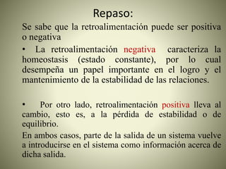 Repaso:
Se sabe que la retroalimentación puede ser positiva
o negativa
• La retroalimentación negativa caracteriza la
homeostasis (estado constante), por lo cual
desempeña un papel importante en el logro y el
mantenimiento de la estabilidad de las relaciones.
• Por otro lado, retroalimentación positiva lleva al
cambio, esto es, a la pérdida de estabilidad o de
equilibrio.
En ambos casos, parte de la salida de un sistema vuelve
a introducirse en el sistema como información acerca de
dicha salida.
 
