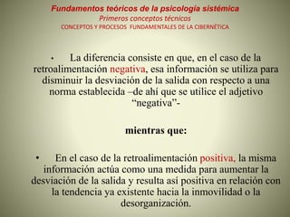Fundamentos teóricos de la psicología sistémica
Primeros conceptos técnicos
CONCEPTOS Y PROCESOS FUNDAMENTALES DE LA CIBERNÉTICA
• La diferencia consiste en que, en el caso de la
retroalimentación negativa, esa información se utiliza para
disminuir la desviación de la salida con respecto a una
norma establecida –de ahí que se utilice el adjetivo
“negativa”-
mientras que:
• En el caso de la retroalimentación positiva, la misma
información actúa como una medida para aumentar la
desviación de la salida y resulta así positiva en relación con
la tendencia ya existente hacia la inmovilidad o la
desorganización.
 