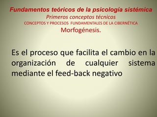 Fundamentos teóricos de la psicología sistémica
Primeros conceptos técnicos
CONCEPTOS Y PROCESOS FUNDAMENTALES DE LA CIBERNÉTICA
Morfogénesis.
Es el proceso que facilita el cambio en la
organización de cualquier sistema
mediante el feed-back negativo
 