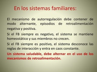 En los sistemas familiares:
El mecanismo de autorregulación debe contener de
modo alternante, episodios de retroalimentación
negativa y positiva.
Si el FB siempre es negativo, el sistema se mantiene
homeostático y sus miembros no crecen.
Si el FB siempre es positivo, el sistema desconoce las
reglas de interacción y entra en caos constante.
Un sistema saludable, debe alternar en el uso de los
mecanismos de retroalimentación.
 