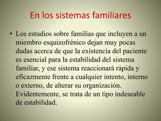 En los sistemas familiares
• Los estudios sobre familias que incluyen a un
miembro esquizofrénico dejan muy pocas
dudas acerca de que la existencia del paciente
es esencial para la estabilidad del sistema
familiar, y ese sistema reaccionará rápida y
eficazmente frente a cualquier intento, interno
o externo, de alterar su organización.
Evidentemente, se trata de un tipo indeseable
de estabilidad.
 