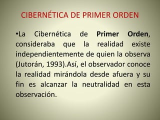 CIBERNÉTICA DE PRIMER ORDEN
•La Cibernética de Primer Orden,
consideraba que la realidad existe
independientemente de quien la observa
(Jutorán, 1993).Así, el observador conoce
la realidad mirándola desde afuera y su
fin es alcanzar la neutralidad en esta
observación.
 