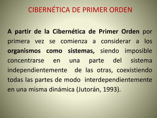 CIBERNÉTICA DE PRIMER ORDEN
A partir de la Cibernética de Primer Orden por
primera vez se comienza a considerar a los
organismos como sistemas, siendo imposible
concentrarse en una parte del sistema
independientemente de las otras, coexistiendo
todas las partes de modo interdependientemente
en una misma dinámica (Jutorán, 1993).
 