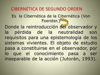 CIBERNÉTICA DE SEGUNDO ORDEN
Es la Cibernética de la Cibernética (Von
Foerster.)
Donde la reintroducción del observador y
la pérdida de la neutralidad son
requisitos para una epistemología de los
sistemas vivientes. El objeto de estudio
pasa a constituirse en el observador, por
lo que el conocimiento pasa a ser
inseparable de la acción (Jutorán, 1993).
 