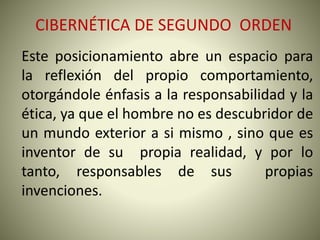 CIBERNÉTICA DE SEGUNDO ORDEN
Este posicionamiento abre un espacio para
la reflexión del propio comportamiento,
otorgándole énfasis a la responsabilidad y la
ética, ya que el hombre no es descubridor de
un mundo exterior a si mismo , sino que es
inventor de su propia realidad, y por lo
tanto, responsables de sus propias
invenciones.
 