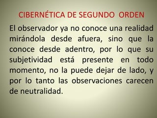 CIBERNÉTICA DE SEGUNDO ORDEN
El observador ya no conoce una realidad
mirándola desde afuera, sino que la
conoce desde adentro, por lo que su
subjetividad está presente en todo
momento, no la puede dejar de lado, y
por lo tanto las observaciones carecen
de neutralidad.
 