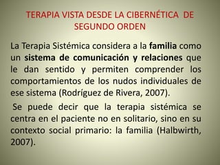 TERAPIA VISTA DESDE LA CIBERNÉTICA DE
SEGUNDO ORDEN
La Terapia Sistémica considera a la familia como
un sistema de comunicación y relaciones que
le dan sentido y permiten comprender los
comportamientos de los nudos individuales de
ese sistema (Rodríguez de Rivera, 2007).
Se puede decir que la terapia sistémica se
centra en el paciente no en solitario, sino en su
contexto social primario: la familia (Halbwirth,
2007).
 