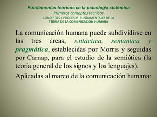Fundamentos teóricos de la psicología sistémica
Primeros conceptos técnicos
CONCEPTOS Y PROCESOS FUNDAMENTALES DE LA
TEORÍA DE LA COMUNICACIÓN HUMANA
La comunicación humana puede subdividirse en
las tres áreas, sintáctica, semántica y
pragmática, establecidas por Morris y seguidas
por Carnap, para el estudio de la semiótica (la
teoría general de los signos y los lenguajes).
Aplicadas al marco de la comunicación humana:
 