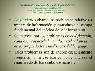 Fundamentos teóricos de la psicología sistémica
Primeros conceptos técnicos
CONCEPTOS Y PROCESOS FUNDAMENTALES DE LA
TEORÍA DE LA COMUNICACIÓN HUMANA
• La sintáctica abarca los problemas relativos a
transmitir información y, constituye el campo
fundamental del teórico de la información-
• Se interesa por los problemas de codificación,
canales, capacidad, ruido, redundancia y
otras propiedades estadísticas del lenguaje.
• Tales problemas son de índole esencialmente
sintáctica, y a ese teórico no le interesa el
significado de los símbolos-mensaje.
 