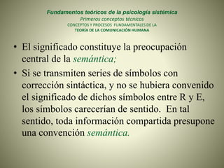 Fundamentos teóricos de la psicología sistémica
Primeros conceptos técnicos
CONCEPTOS Y PROCESOS FUNDAMENTALES DE LA
TEORÍA DE LA COMUNICACIÓN HUMANA
• El significado constituye la preocupación
central de la semántica;
• Si se transmiten series de símbolos con
corrección sintáctica, y no se hubiera convenido
el significado de dichos símbolos entre R y E,
los símbolos carecerían de sentido. En tal
sentido, toda información compartida presupone
una convención semántica.
 